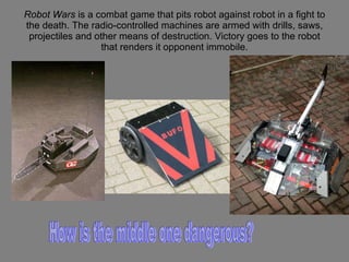 Robot Wars  is a combat game that pits robot against robot in a fight to the death. The radio-controlled machines are armed with drills, saws, projectiles and other means of destruction. Victory goes to the robot that renders it opponent immobile. How is the middle one dangerous? 