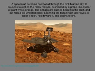 A spacecraft screams downward through the pink Martian sky. It bounces to rest on the rocky red soil, cushioned by a grape-like cluster of giant white airbags. The airbags are sucked back into the craft, and out rolls a six-wheeled robot. Scanning the terrain with laser eyes, it spies a rock, rolls toward it, and begins to drill. http://www.thetech.org/robotics/universal/page05.html 