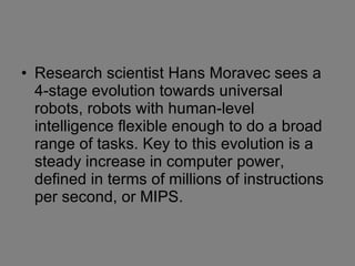 Research scientist Hans Moravec sees a 4-stage evolution towards universal robots, robots with human-level intelligence flexible enough to do a broad range of tasks. Key to this evolution is a steady increase in computer power, defined in terms of millions of instructions per second, or MIPS.  