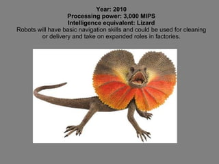 Year: 2010 Processing power: 3,000 MIPS Intelligence equivalent: Lizard Robots will have basic navigation skills and could be used for cleaning or delivery and take on expanded roles in factories. 