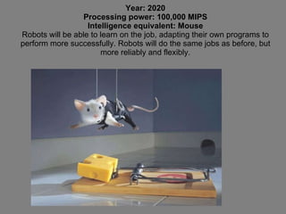 Year: 2020 Processing power: 100,000 MIPS Intelligence equivalent: Mouse Robots will be able to learn on the job, adapting their own programs to perform more successfully. Robots will do the same jobs as before, but more reliably and flexibly. 