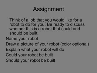 Assignment Think of a job that you would like for a robot to do for you. Be ready to discuss whether this is a robot that could and should be built. Name your robot Draw a picture of your robot (color optional) Explain what your robot will do Could your robot be built Should your robot be built 