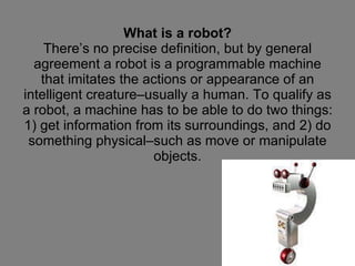 What is a robot? There’s no precise definition, but by general agreement a robot is a programmable machine that imitates the actions or appearance of an intelligent creature–usually a human. To qualify as a robot, a machine has to be able to do two things: 1) get information from its surroundings, and 2) do something physical–such as move or manipulate objects. 