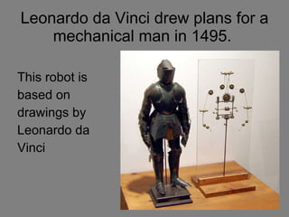 Leonardo da Vinci drew plans for a mechanical man in 1495.  This robot is based on  drawings by Leonardo da Vinci 