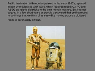 Public fascination with robotics peaked in the early 1980’s, spurred in part by movies like  Star Wars , which featured robots C3-PO and R2-D2 as helpful sidekicks to the their human masters. But interest sagged in a few short years as people discovered that getting robots to do things that we think of as easy–like moving across a cluttered room–is surprisingly difficult.   