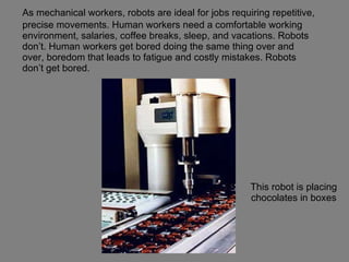 This robot is placing chocolates in boxes As mechanical workers, robots are ideal for jobs requiring repetitive, precise movements. Human workers need a comfortable working environment, salaries, coffee breaks, sleep, and vacations. Robots don’t. Human workers get bored doing the same thing over and over, boredom that leads to fatigue and costly mistakes. Robots don’t get bored. 