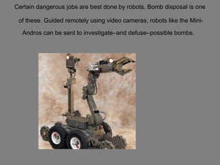 Certain dangerous jobs are best done by robots. Bomb disposal is one  of these. Guided remotely using video cameras, robots like the Mini-Andros can be sent to investigate–and defuse–possible bombs.   