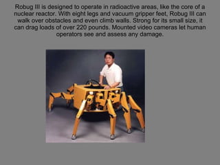 Robug III is designed to operate in radioactive areas, like the core of a nuclear reactor. With eight legs and vacuum gripper feet, Robug III can walk over obstacles and even climb walls. Strong for its small size, it can drag loads of over 220 pounds. Mounted video cameras let human operators see and assess any damage. 