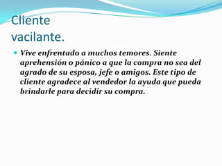 Clientevacilante.Vive enfrentado a muchos temores. Siente aprehensión o pánico a que la compra no sea del agrado de su esposa, jefe o amigos. Este tipo de cliente agradece al vendedor la ayuda que pueda brindarle para decidir su compra.
