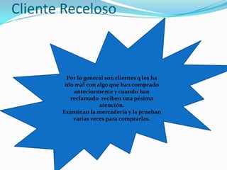 Cliente RecelosoPor lo general son clientes q les ha ido mal con algo que han comprado anteriormente y cuando han reclamado  reciben una pésima atención.Examinan la mercadería y la prueban varias veces para comprarlas.