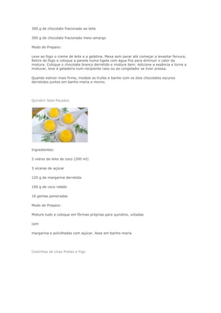 300 g de chocolate fracionado ao leite
300 g de chocolate fracionado meio-amargo
Modo de Preparo:
Leve ao fogo o creme de leite e a gelatina. Mexa sem parar até começar a levantar fervura.
Retire do fogo e coloque a panela numa tigela com água fria para diminuir o calor da
mistura. Coloque o chocolate branco derretido e misture bem. Adicione a essência e torne a
misturar, leve à geladeira num recipiente raso ou ao congelador se tiver pressa.
Quando estiver mais firme, modele as trufas e banhe com os dois chocolates escuros
derretidos juntos em banho-maria e morno.
Quindim Sete Pecados
Ingredientes:
2 vidros de leite de coco (200 ml)
3 xícaras de açúcar
120 g de margarina derretida
100 g de coco ralado
16 gemas peneiradas
Modo de Preparo:
Misture tudo e coloque em fôrmas próprias para quindins, untadas
com
margarina e polvilhadas com açúcar. Asse em banho-maria
Cestinhas de Uvas Pretas e Figo
 