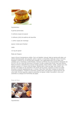 Ingredientes:
6 gemas peneiradas
4 colheres (sopa) de açúcar
2 colheres (chá) de essência de baunilha
1 colher (sopa) de manteiga
açúcar cristal para finalizar
calda
1/2 kg de açúcar
Modo de Preparo:
Ligue o forno à temperatura média. Com um batedor manual, bata as gemas até obter um
creme esbranquiçado. Em seguida, junte o açúcar e a baunilha e bata por mais 5 minutos.
Despeje a mistura em 25 fôrmas para empada, com capacidade para 30 ml cada uma,
untadas com a manteiga e enfarinhadas. Coloque as fôrmas em uma assadeira retangular de
23 cm X 33 cm e leve ao forno por 6 minutos, ou até a massa ficar firme, mas sem dourar.
Retire do forno e desenforme os doces ainda quentes. Deixe esfriar. Calda: coloque em uma
panela o açúcar e 1 xícara (chá) de água. Misture bem e leve ao fogo, sem mexer, até
formar uma calda cor de caramelo e em ponto de fio grosso. Coloque os doces na calda
fervente e cozinhe rapidamente por 1 minuto. Para ficar mais fácil, coloque os docinhos
numa escumadeira. Transfira os docinhos cozidos para uma peneira e deixe escorrer por
uma noite. No dia seguinte, passe os docinhos no açúcar cristal. Se preferir, sirva com
caramelo ou coloque em forminhas de papel.
Doce de Ovos
Ingredientes:
 