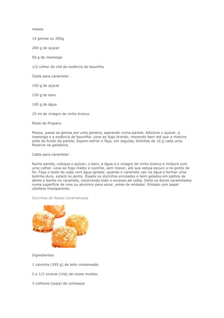 massa:
14 gemas ou 200g
200 g de açúcar
50 g de manteiga
1/2 colher de chá de essência de baunilha
Calda para caramelar:
150 g de açúcar
120 g de karo
100 g de água
15 ml de vinagre de vinho branco
Modo de Preparo:
Massa: passe as gemas por uma peneira, aparando numa panela. Adicione o açúcar, a
manteiga e a essência de baunilha. Leve ao fogo brando, mexendo bem até que a mistura
solte do fundo da panela. Espere esfriar e faça, em seguida, bolinhas de 16 g cada uma.
Reserve na geladeira.
Calda para caramelar:
Numa panela, coloque o açúcar, o karo, a água e o vinagre de vinho branco e misture com
uma colher. Leve ao fogo médio e cozinhe, sem mexer, até que esteja escuro e no ponto de
fio. Faça o teste do copo com água gelada: quando o caramelo cair na água e formar uma
bolinha dura, estará no ponto. Espete os docinhos enrolados e bem gelados em palitos de
dente e banhe no caramelo, escorrendo todo o excesso da calda. Deite os doces caramelados
numa superfície de inox ou alumínio para secar, antes de embalar. Embale com papel
celofane transparente.
Docinhos de Nozes Caramelizada
Ingredientes:
1 caixinha (395 g) de leite condensado
2 e 1/2 xícaras (chá) de nozes moídas
3 colheres (sopa) de conhaque
 
