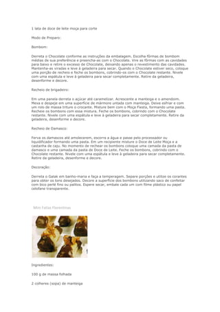 1 lata de doce de leite moça para corte
Modo de Preparo:
Bombom:
Derreta o Chocolate conforme as instruções da embalagem. Escolha fôrmas de bombom
médias de sua preferência e preencha-as com o Chocolate. Vire as fôrmas com as cavidades
para baixo e retire o excesso de Chocolate, deixando apenas o revestimento das cavidades.
Mantenha-as viradas e leve à geladeira para secar. Quando o Chocolate estiver seco, coloque
uma porção de recheio e feche os bombons, cobrindo-os com o Chocolate restante. Nivele
com uma espátula e leve à geladeira para secar completamente. Retire da geladeira,
desenforme e decore.
Recheio de brigadeiro:
Em uma panela derreta o açúcar até caramelizar. Acrescente a manteiga e o amendoim.
Mexa e despeje em uma superfície de mármore untada com manteiga. Deixe esfriar e com
um rolo de massa triture o crocante. Misture bem com o Moça Fiesta, formando uma pasta.
Recheie os bombons com essa mistura. Feche os bombons, cobrindo com o Chocolate
restante. Nivele com uma espátula e leve à geladeira para secar completamente. Retire da
geladeira, desenforme e decore.
Recheio de Damasco:
Ferva os damascos até amolecerem, escorra a água e passe pelo processador ou
liquidificador formando uma pasta. Em um recipiente misture o Doce de Leite Moça e a
castanha de caju. No momento de rechear os bombons coloque uma camada da pasta de
damasco e uma camada da pasta de Doce de Leite. Feche os bombons, cobrindo com o
Chocolate restante. Nivele com uma espátula e leve à geladeira para secar completamente.
Retire da geladeira, desenforme e decore.
Decoração:
Derreta o Galak em banho-maria e faça a temperagem. Separe porções e utilize os corantes
para obter os tons desejados. Decore a superfície dos bombons utilizando saco de confeitar
com bico perlé fino ou palitos. Espere secar, embale cada um com filme plástico ou papel
celofane transparente.
Mini Fatias Florentinas
Ingredientes:
100 g de massa folhada
2 colheres (sopa) de manteiga
 