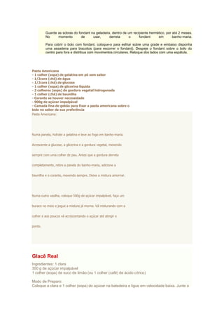 Guarde as sobras do fondant na geladeira, dentro de um recipiente hermético, por até 2 meses.
No momento de usar, derreta o fondant em banho-maria.
Para cobrir o bolo com fondant, coloque-o para esfriar sobre uma grade e embaixo disponha
uma assadeira para biscoitos (para escorrer o fondant). Despeje o fondant sobre o bolo do
centro para fora e distribua com movimentos circulares. Retoque dos lados com uma espátula.
Pasta Americana
- 1 colher (sopa) de gelatina em pó sem sabor
- 1/2cara (chá) de água
- 1/2cara (chá) de glucose
- 1 colher (sopa) de glicerina líquida
- 2 colheres (sopa) de gordura vegetal hidrogenada
- 1 colher (chá) de baunilha
- Corante se houver necessidade
- 900g de açúcar impalpável
- Camada fina de geléia para fixar a pasta americana sobre o
bolo no sabor da sua preferência
Pasta Americana:
Numa panela, hidrate a gelatina e leve ao fogo em banho-maria.
Acrescente a glucose, a glicerina e a gordura vegetal, mexendo
sempre com uma colher de pau. Antes que a gordura derreta
completamente, retire a panela do banho-maria, adicione a
baunilha e o corante, mexendo sempre. Deixe a mistura amornar.
Numa outra vasilha, coloque 500g de açúcar impalpável, faça um
buraco no meio e jogue a mistura já morna. Vá misturando com a
colher e aos poucos vá acrescentando o açúcar até atingir o
ponto.
Glacê Real
Ingredientes: 1 clara
300 g de açúcar impalpável
1 colher (sopa) de suco de limão (ou 1 colher (café) de ácido cítrico)
Modo de Preparo:
Coloque a clara e 1 colher (sopa) do açúcar na batedeira e ligue em velocidade baixa. Junte o
 