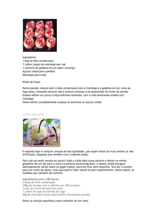 Ingrediente
1 lata de leite condensado
1 colher (sopa) de manteiga sem sal
1 caixinha de gelatina em pó sabor morango
Açúcar cristal para polvilhar
Manteiga para untar
Modo de Fazer
Numa panela, misture bem o leite condensado com a manteiga e a gelatina em pó. Leve ao
fogo baixo, mexendo sempre, até a mistura começar a se desprender do fundo da panela.
Espere esfriar um pouco e faça bolinhas redondas, com a mão levemente untada com
manteiga.
Deixe esfriar completamente e passe os docinhos no açúcar cristal.
Cerejas Banhadas
O segredo aqui é comprar cerejas de boa qualidade, que sejam feitas da fruta mesmo (e não
artificiais), daquelas que vendem com o cabinho ainda.
Para usá-las nesta receita eu escorri toda a calda dela numa peneira e deixei na minha
geladeira de um dia para o outro na peneira escorrendo bem, e depois ainda enxuguei
delicadamente várias vezes no papel toalha, para ela ficar bem sequinha. Vou dar a receita
para um cento de doces, mas caso queira fazer menos só para experimentar, basta reduzir as
medidas que também dá certinho.
Ingredientes para 100 doces:
3 latas de leite condensado
300g de cerejas com o cabinho (ou 100 cerejas)
1 lata de creme de leite sem soro
1 colher de sopa de farinha de trigo
50g de chocolate branco para banho (fracionado) picado
Deixe as cerejas sequinhas como comentei ali em cima.
 