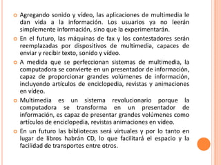 Ventajas del Uso de Aplicaciones MultimediaInteractividad. Instrucción flexible, de acuerdo a las necesidades y a la disposición de tiempo del usuario. Consistencia en el manejo de la información. Increíble ahorro de costos. El programa nunca te pedirá un aumento; mientras más lo uses, menos te costará por uso. Rapidez. Reducción en el tiempo de capacitación en más de un 50%. Aumenta el período de retención de información al utilizar en mayor escala nuestros sentidos. Elimina la necesidad de viajar, incluyendo el tiempo y los gastos que esto implica. Tecnología de punta. Personalización. Pregunta lo que quieras, nadie se reirá ni se desesperará. 