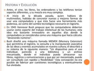 Historia y EvoluciónAntes, el cine, los libros, los ordenadores y los teléfonos tenían soportes diferentes, y su mezcla era muy compleja.Al inicio de la década pasada, quien hablara de multimedios, hablaba de concretar nuevas y mejores formas de usar una computadora y que ésta fuese una herramienta más poderosa, así como del cambio tecnológico necesario en lograrlo.En 1945 Vannevar Bush propuso que las computadoras deberían usarse como soporte del trabajo intelectual de los humanos; esta idea era bastante innovadora en aquellos días donde la computadora se consideraba como una máquina que hacía cálculos "devorando números".Bush diseñó una máquina llamada MEMEX (Memory Extension) que permitiría el registro, la consulta y la manipulación asociativa de las ideas y eventos acumulados en nuestra cultura; él describió a su sistema de la siguiente manera: “Un dispositivo para el uso individual, parecido a una biblioteca y un archivo mecanizado, donde el individuo pueda almacenar sus libros, registros y comunicaciones y que por ser mecanizado, puede ser consultado con rapidez y flexibilidad." Esta concepción no era posible de fabricar por cuestiones tecnológicas y eventualmente fue olvidada.
