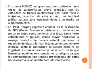 El sistema MEMEX, aunque nunca fue construido, tenía todas las características ahora asociadas con las estaciones de trabajo multimedios: ligas hacia texto e imágenes, capacidad de estar en red, una terminal gráfica, teclado para introducir datos y un medio de almacenamiento.En 1968, Douglas Engelbart propone en la descripción de NLS (Online System) un sistema en donde no se procesan datos como números sino ideas como texto estructurado y gráficos, dando mayor flexibilidad a manejar símbolos de manera natural que forzar la reducción de ideas a formas lineales como sería el texto impreso. Tanto la concepción de Nelson como la de Engelbart son los antecedentes inmediatos de lo que llamamos multimedios y cambian el paradigma de que las computadoras son simples procesadoras de datos hacia la forma de administradoras de información.