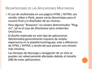 Delimitaciones de las Aplicaciones MultimediaEl uso de multimedia en una página HTML / XHTML sea sonido, vídeo o Flash, posee varias desventajas para el usuario final y el diseñador de las mismas : Para algunos "Browsers" no existen determinados "Plug-ins", tal es el caso de Shockwave para ambientes Unix/Linux.