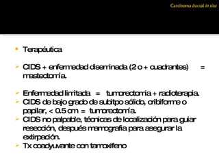 Terapéutica  CIDS + enfermedad diseminada (2 o + cuadrantes)  = mastectomía. Enfermedad limitada  =  tumorectomia + radioterapia. CIDS de bajo grado de subitpo sólido, cribiforme o papilar, < 0.5 cm  =  tumorectomía. CIDS no palpable, técnicas de localización para guiar resección, después mamografia para asegurar la extirpación. Tx coadyuvante con tamoxifeno 