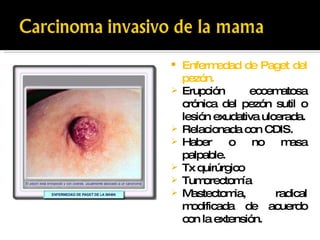 Enfermedad de Paget del pezón. Erupción eccematosa crónica del pezón sutil o lesión exudativa ulcerada. Relacionada con CDIS. Haber o no masa palpable. Tx quirúrgico Tumorectomía  Mastectomia, radical modificada de acuerdo con la extensión.  