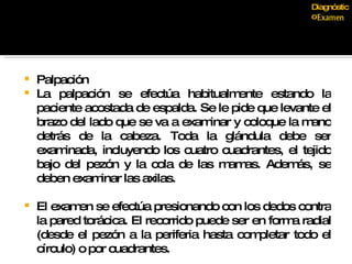 Palpación La palpación se efectúa habitualmente estando la paciente acostada de espalda. Se le pide que levante el brazo del lado que se va a examinar y coloque la mano detrás de la cabeza. Toda la glándula debe ser examinada, incluyendo los cuatro cuadrantes, el tejido bajo del pezón y la cola de las mamas. Además, se deben examinar las axilas.  El examen se efectúa presionando con los dedos contra la pared torácica. El recorrido puede ser en forma radial (desde el pezón a la periferia hasta completar todo el círculo) o por cuadrantes.  Diagnóstico 