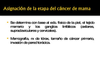 Se determina con base al edo. físico de la piel, el tejido mamario y los ganglios linfáticos (axilares, supraclaviculares y cervicales). Mamografía, rx de tórax, tamaño de cáncer primario, invasión de pared torácica. 