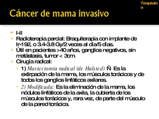 Terapéutica I-II Radioterapia parcial: Braquiterapia con implante de Ir-192, o 3.4-3.8 Gy/2 veces al día/5 días. Útil en pacientes >40 años, ganglios negativos, sin metástasis, tumor < 3cm. Cirugía radical: 1)  Mastectomía radical (de Halsted)  — Es la extirpación de la mama, los músculos torácicos y de todos los ganglios linfáticos axilares.  2) Modificada:  Es la eliminación de la mama, los nódulos linfáticos de la axila, la cubierta de los músculos torácicos y, rara vez, de parte del músculo de la pared torácica. 