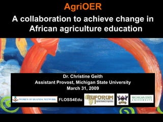 AgriOER
A collaboration to achieve change in
    African agriculture education




                  Dr. Christine Geith
     Assistant Provost, Michigan State University
                   March 31, 2009

               FLOSS4Edu
 