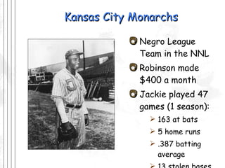 Kansas City Monarchs Negro League Team in the NNL Robinson made $400 a month Jackie played 47 games (1 season): 163 at bats 5 home runs .387 batting average 13 stolen bases 