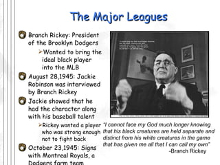 The Major Leagues Branch Rickey: President of the Brooklyn Dodgers Wanted to bring the ideal black player into the MLB August 28,1945: Jackie Robinson was interviewed by Branch Rickey Jackie showed that he had the character along with his baseball talent Rickey wanted a player who was strong enough not to fight back October 23,1945: Signs with Montreal Royals, a Dodgers farm team “ I cannot face my God much longer knowing that his black creatures are held separate and distinct from his white creatures in the game that has given me all that I can call my own” -Branch Rickey 