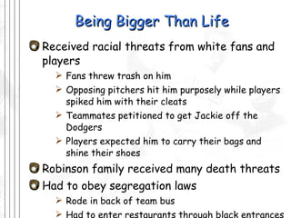 Being Bigger Than Life Received racial threats from white fans and players Fans threw trash on him Opposing pitchers hit him purposely while players spiked him with their cleats Teammates petitioned to get Jackie off the Dodgers  Players expected him to carry their bags and shine their shoes Robinson family received many death threats Had to obey segregation laws Rode in back of team bus Had to enter restaurants through black entrances while rest of team went through the front 