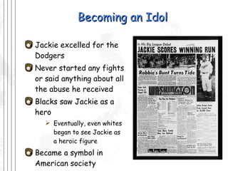 Becoming an Idol Jackie excelled for the Dodgers  Never started any fights or said anything about all the abuse he received Blacks saw Jackie as a hero  Eventually, even whites began to see Jackie as  a heroic figure Became a symbol in American society 