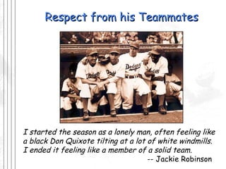 Respect from his Teammates I started the season as a lonely man, often feeling like a black Don Quixote tilting at a lot of white windmills.  I ended it feeling like a member of a solid team.   -- Jackie Robinson 