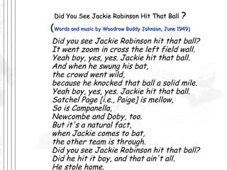 Did You See Jackie Robinson Hit That Ball  ? ( Words and music by Woodrow Buddy Johnson, June 1949) Did you see Jackie Robinson hit that ball? It went zoom in cross the left field wall. Yeah boy, yes, yes. Jackie hit that ball. And when he swung his bat, the crowd went wild, because he knocked that ball a solid mile. Yeah boy, yes, yes. Jackie hit that ball. Satchel Page [i.e., Paige] is mellow, So is Campanella, Newcombe and Doby, too. But it's a natural fact, when Jackie comes to bat, the other team is through. Did you see Jackie Robinson hit that ball? Did he hit it boy, and that ain't all. He stole home. Yes, yes, Jackie's real gone 