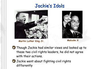 Jackie’s Idols Though Jackie had similar views and looked up to these two civil rights leaders, he did not agree with their actions.  Jackie went about fighting civil rights differently Martin Luther King Jr. Malcolm X 
