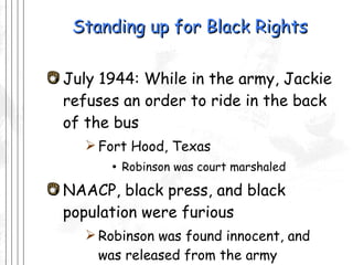 Standing up for Black Rights July 1944: While in the army, Jackie refuses an order to ride in the back of the bus Fort Hood, Texas Robinson was court marshaled  NAACP, black press, and black population were furious Robinson was found innocent, and was released from the army 