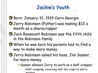 Jackie’s Youth Born: January 31, 1919 Cairo Georgia Jerry Robinson (Father) was making $12 a month as a sharecropper Jack Roosevelt Robinson was the fifth child in the Robinson family When he was born his parents had to find a way to make more money Jerry Robinson asked his boss, Jim Sasser, for more money  Sasser allowed Jerry to work as a half-cropper. Half-cropping- receiving half the crops to sell in market  