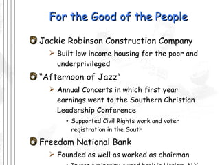 For the Good of the People Jackie Robinson Construction Company Built low income housing for the poor and underprivileged  “ Afternoon of Jazz” Annual Concerts in which first year earnings went to the Southern Christian Leadership Conference Supported Civil Rights work and voter registration in the South Freedom National Bank  Founded as well as worked as chairman It was a minority-owned bank in Harlem, N.Y. 