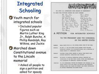 Integrated Schooling Youth march for integrated schools Included popular figures such as Martin Luther King Jr., Ralph Bunche, A Phillip Randolph, Roy Wilkins, and Jackie Marched down Constitutional avenue to the Lincoln memorial Asked all people to sign a petition and asked for speedy integration of schools 