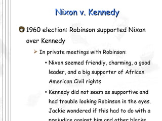 Nixon v. Kennedy 1960 election: Robinson supported Nixon over Kennedy In private meetings with Robinson: Nixon seemed friendly, charming, a good leader, and a big supporter of African American Civil rights Kennedy did not seem as supportive and had trouble looking Robinson in the eyes. Jackie wondered if this had to do with a prejudice against him and other blacks.  