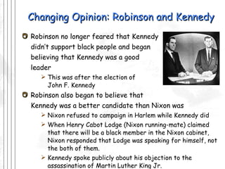 Changing Opinion: Robinson and Kennedy Robinson no longer feared that Kennedy  didn’t support black people and began  believing that Kennedy was a good  leader This was after the election of John F. Kennedy Robinson also began to believe that  Kennedy was a better candidate than Nixon was Nixon refused to campaign in Harlem while Kennedy did When Henry Cabot Lodge (Nixon running-mate) claimed that there will be a black member in the Nixon cabinet, Nixon responded that Lodge was speaking for himself, not the both of them. Kennedy spoke publicly about his objection to the assassination of Martin Luther King Jr. This helped assure Robinson that Kennedy was not a racist and would be a supporter of black civil rights 