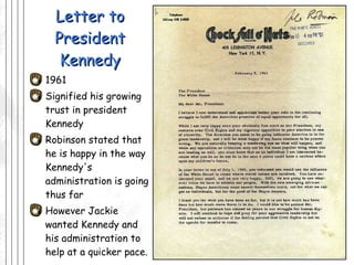 Letter to President Kennedy 1961 Signified his growing trust in president Kennedy Robinson stated that he is happy in the way Kennedy's administration is going thus far  However Jackie wanted Kennedy and his administration to help at a quicker pace.  