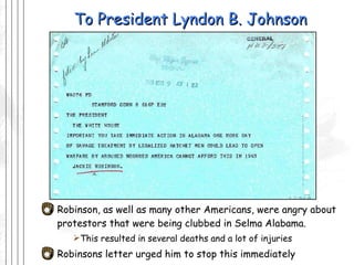 To President Lyndon B. Johnson Robinson, as well as many other Americans, were angry about protestors that were being clubbed in Selma Alabama. This resulted in several deaths and a lot of injuries Robinsons letter urged him to stop this immediately  
