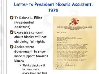 Letter to President Nixon’s Assistant: 1972 To Roland L. Elliot (Presidential Assistant) Expresses concern about blacks still not obtaining full rights Jackie warns Government to show more support towards blacks Thinks blacks will become more aggressive and this could hurt America 