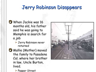 Jerry Robinson Disappears When Jackie was 16 months old, his father said he was going to Memphis is search for  a job Jerry Robinson never returned Mallie (Mother) moved the family to Pasadena Cal. where her brother  in law, Uncle Burton, lived.  Pepper Street 