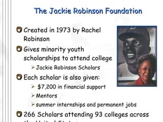 The Jackie Robinson Foundation Created in 1973 by Rachel  Robinson Gives minority youth  scholarships to attend college Jackie Robinson Scholars Each scholar is also given: $7,200 in financial support Mentors summer internships and permanent jobs 266 Scholars attending 93 colleges across the United States 