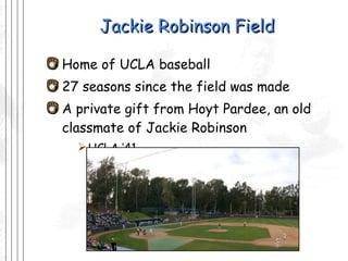 Jackie Robinson Field Home of UCLA baseball 27 seasons since the field was made A private gift from Hoyt Pardee, an old classmate of Jackie Robinson  UCLA ’41 