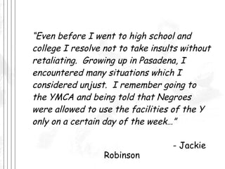 “ Even before I went to high school and college I resolve not to take insults without retaliating.  Growing up in Pasadena, I encountered many situations which I considered unjust.  I remember going to the YMCA and being told that Negroes were allowed to use the facilities of the Y only on a certain day of the week…” - Jackie Robinson 